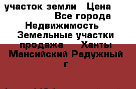 участок земли › Цена ­ 2 700 000 - Все города Недвижимость » Земельные участки продажа   . Ханты-Мансийский,Радужный г.